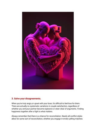 3. Solve your disagreements.
When you're truly angry or upset with your lover, it's difficult to feel love for them.
There are actually no systematic variations in couple satisfaction, regardless of
whether you and your partner become explosive or steer clear of arguments. Finding
happiness together after a fight is what matters.
Always remember that there is a chance for reconciliation. Nearly all conflict styles
allow for some sort of reconciliation, whether you engage in erratic yelling matches
 