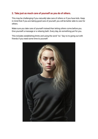 2. Take just as much care of yourself as you do of others.
This may be challenging if you naturally take care of others or if you have kids. Keep
in mind that if you are taking good care of yourself, you will be better able to care for
others.
Make sure you take care of yourself instead than letting others come before you.
Give yourself a massage or a relaxing bath. Every day, do something just for you.
This includes establishing limits and using the word "no." Say no to going out with
friends if you need some time to yourself.
 