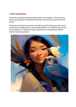 3. Show appreciation.
Those who are grateful experience better health and are happier. Discover ways to
express your gratitude for the people and things in your life, but most of all, for who
you are.
Think about the qualities you admire most about yourself. Perhaps you have a lot of
compassion, are highly giving, or are a wonderful listener. You might be quick to pick
up new abilities. You might be an expert at painting or wiring electricity. Spend a
moment expressing gratitude.
 