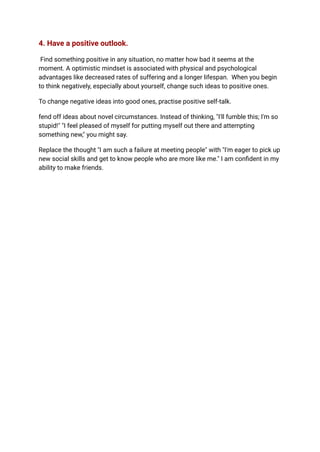 4. Have a positive outlook.
Find something positive in any situation, no matter how bad it seems at the
moment. A optimistic mindset is associated with physical and psychological
advantages like decreased rates of suffering and a longer lifespan. When you begin
to think negatively, especially about yourself, change such ideas to positive ones.
To change negative ideas into good ones, practise positive self-talk.
fend off ideas about novel circumstances. Instead of thinking, "I'll fumble this; I'm so
stupid!" "I feel pleased of myself for putting myself out there and attempting
something new," you might say.
Replace the thought "I am such a failure at meeting people" with "I'm eager to pick up
new social skills and get to know people who are more like me." I am confident in my
ability to make friends.
 