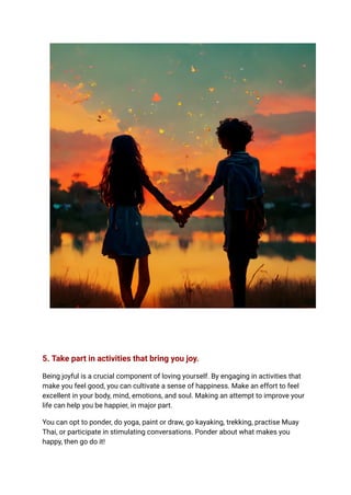 5. Take part in activities that bring you joy.
Being joyful is a crucial component of loving yourself. By engaging in activities that
make you feel good, you can cultivate a sense of happiness. Make an effort to feel
excellent in your body, mind, emotions, and soul. Making an attempt to improve your
life can help you be happier, in major part.
You can opt to ponder, do yoga, paint or draw, go kayaking, trekking, practise Muay
Thai, or participate in stimulating conversations. Ponder about what makes you
happy, then go do it!
 