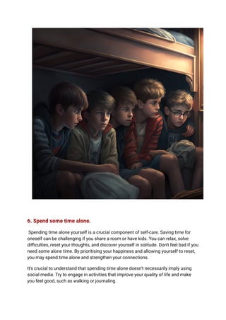 6. Spend some time alone.
Spending time alone yourself is a crucial component of self-care. Saving time for
oneself can be challenging if you share a room or have kids. You can relax, solve
difficulties, reset your thoughts, and discover yourself in solitude. Don't feel bad if you
need some alone time. By prioritising your happiness and allowing yourself to reset,
you may spend time alone and strengthen your connections.
It's crucial to understand that spending time alone doesn't necessarily imply using
social media. Try to engage in activities that improve your quality of life and make
you feel good, such as walking or journaling.
 