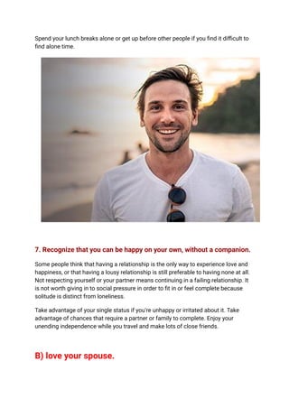Spend your lunch breaks alone or get up before other people if you find it difficult to
find alone time.
7. Recognize that you can be happy on your own, without a companion.
Some people think that having a relationship is the only way to experience love and
happiness, or that having a lousy relationship is still preferable to having none at all.
Not respecting yourself or your partner means continuing in a failing relationship. It
is not worth giving in to social pressure in order to fit in or feel complete because
solitude is distinct from loneliness.
Take advantage of your single status if you're unhappy or irritated about it. Take
advantage of chances that require a partner or family to complete. Enjoy your
unending independence while you travel and make lots of close friends.
B) love your spouse.
 