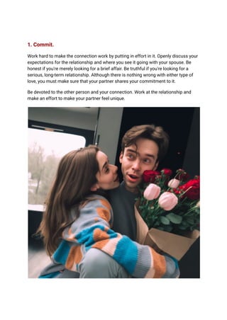 1. Commit.
Work hard to make the connection work by putting in effort in it. Openly discuss your
expectations for the relationship and where you see it going with your spouse. Be
honest if you're merely looking for a brief affair. Be truthful if you're looking for a
serious, long-term relationship. Although there is nothing wrong with either type of
love, you must make sure that your partner shares your commitment to it.
Be devoted to the other person and your connection. Work at the relationship and
make an effort to make your partner feel unique.
 