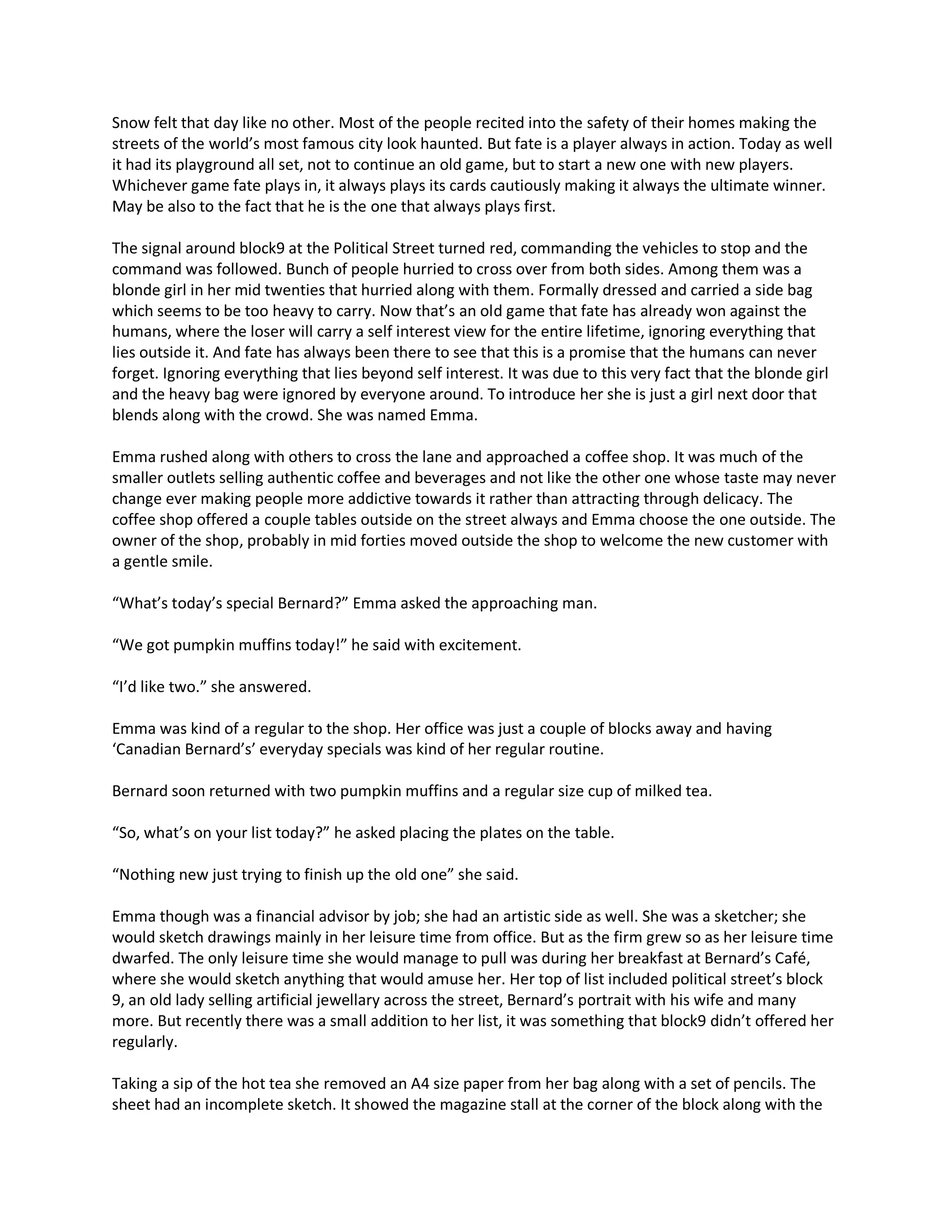 Snow felt that day like no other. Most of the people recited into the safety of their homes making the
streets of the world’s most famous city look haunted. But fate is a player always in action. Today as well
it had its playground all set, not to continue an old game, but to start a new one with new players.
Whichever game fate plays in, it always plays its cards cautiously making it always the ultimate winner.
May be also to the fact that he is the one that always plays first.

The signal around block9 at the Political Street turned red, commanding the vehicles to stop and the
command was followed. Bunch of people hurried to cross over from both sides. Among them was a
blonde girl in her mid twenties that hurried along with them. Formally dressed and carried a side bag
which seems to be too heavy to carry. Now that’s an old game that fate has already won against the
humans, where the loser will carry a self interest view for the entire lifetime, ignoring everything that
lies outside it. And fate has always been there to see that this is a promise that the humans can never
forget. Ignoring everything that lies beyond self interest. It was due to this very fact that the blonde girl
and the heavy bag were ignored by everyone around. To introduce her she is just a girl next door that
blends along with the crowd. She was named Emma.

Emma rushed along with others to cross the lane and approached a coffee shop. It was much of the
smaller outlets selling authentic coffee and beverages and not like the other one whose taste may never
change ever making people more addictive towards it rather than attracting through delicacy. The
coffee shop offered a couple tables outside on the street always and Emma choose the one outside. The
owner of the shop, probably in mid forties moved outside the shop to welcome the new customer with
a gentle smile.

“What’s today’s special Bernard?” Emma asked the approaching man.

“We got pumpkin muffins today!” he said with excitement.

“I’d like two.” she answered.

Emma was kind of a regular to the shop. Her office was just a couple of blocks away and having
‘Canadian Bernard’s’ everyday specials was kind of her regular routine.

Bernard soon returned with two pumpkin muffins and a regular size cup of milked tea.

“So, what’s on your list today?” he asked placing the plates on the table.

“Nothing new just trying to finish up the old one” she said.

Emma though was a financial advisor by job; she had an artistic side as well. She was a sketcher; she
would sketch drawings mainly in her leisure time from office. But as the firm grew so as her leisure time
dwarfed. The only leisure time she would manage to pull was during her breakfast at Bernard’s Café,
where she would sketch anything that would amuse her. Her top of list included political street’s block
9, an old lady selling artificial jewellary across the street, Bernard’s portrait with his wife and many
more. But recently there was a small addition to her list, it was something that block9 didn’t offered her
regularly.

Taking a sip of the hot tea she removed an A4 size paper from her bag along with a set of pencils. The
sheet had an incomplete sketch. It showed the magazine stall at the corner of the block along with the
 