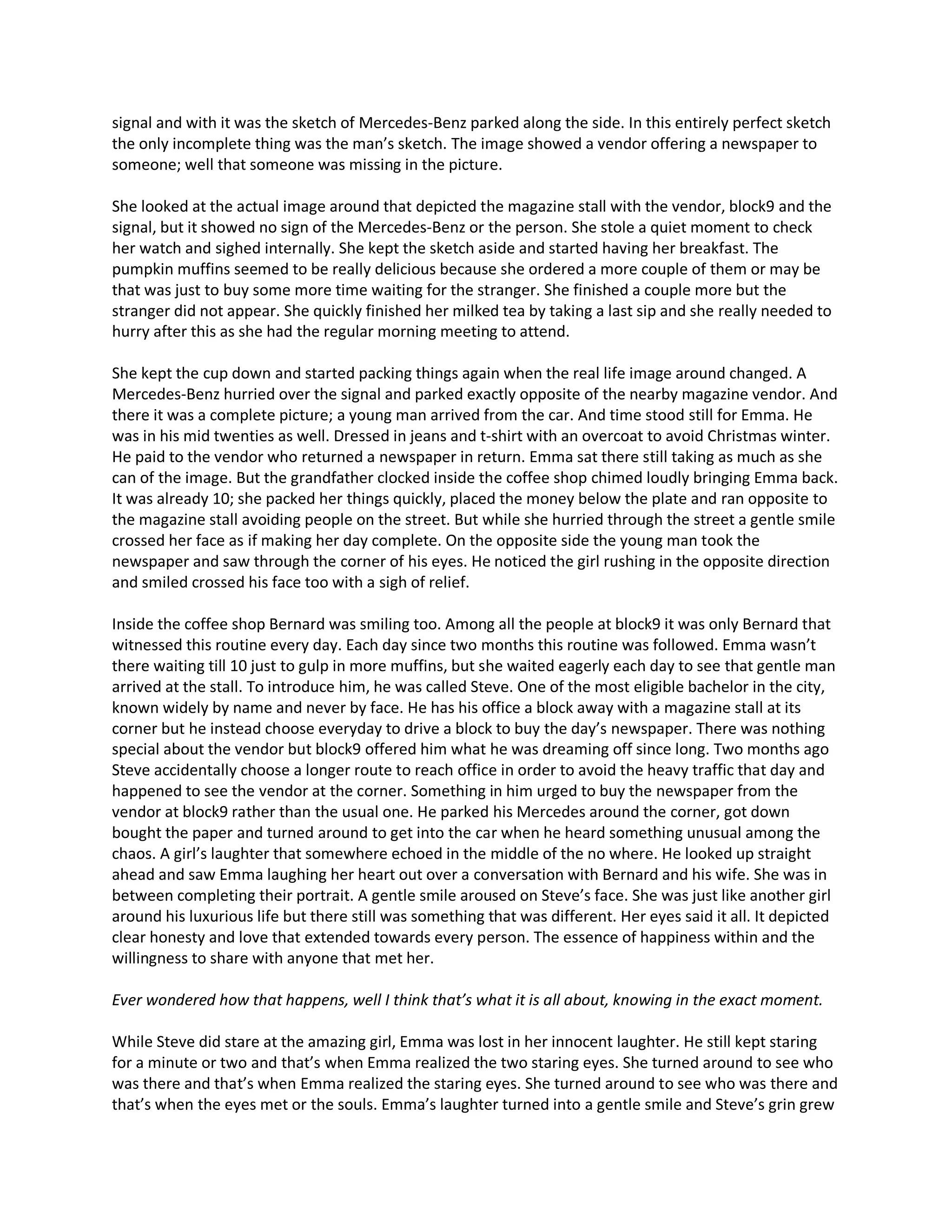 signal and with it was the sketch of Mercedes-Benz parked along the side. In this entirely perfect sketch
the only incomplete thing was the man’s sketch. The image showed a vendor offering a newspaper to
someone; well that someone was missing in the picture.

She looked at the actual image around that depicted the magazine stall with the vendor, block9 and the
signal, but it showed no sign of the Mercedes-Benz or the person. She stole a quiet moment to check
her watch and sighed internally. She kept the sketch aside and started having her breakfast. The
pumpkin muffins seemed to be really delicious because she ordered a more couple of them or may be
that was just to buy some more time waiting for the stranger. She finished a couple more but the
stranger did not appear. She quickly finished her milked tea by taking a last sip and she really needed to
hurry after this as she had the regular morning meeting to attend.

She kept the cup down and started packing things again when the real life image around changed. A
Mercedes-Benz hurried over the signal and parked exactly opposite of the nearby magazine vendor. And
there it was a complete picture; a young man arrived from the car. And time stood still for Emma. He
was in his mid twenties as well. Dressed in jeans and t-shirt with an overcoat to avoid Christmas winter.
He paid to the vendor who returned a newspaper in return. Emma sat there still taking as much as she
can of the image. But the grandfather clocked inside the coffee shop chimed loudly bringing Emma back.
It was already 10; she packed her things quickly, placed the money below the plate and ran opposite to
the magazine stall avoiding people on the street. But while she hurried through the street a gentle smile
crossed her face as if making her day complete. On the opposite side the young man took the
newspaper and saw through the corner of his eyes. He noticed the girl rushing in the opposite direction
and smiled crossed his face too with a sigh of relief.

Inside the coffee shop Bernard was smiling too. Among all the people at block9 it was only Bernard that
witnessed this routine every day. Each day since two months this routine was followed. Emma wasn’t
there waiting till 10 just to gulp in more muffins, but she waited eagerly each day to see that gentle man
arrived at the stall. To introduce him, he was called Steve. One of the most eligible bachelor in the city,
known widely by name and never by face. He has his office a block away with a magazine stall at its
corner but he instead choose everyday to drive a block to buy the day’s newspaper. There was nothing
special about the vendor but block9 offered him what he was dreaming off since long. Two months ago
Steve accidentally choose a longer route to reach office in order to avoid the heavy traffic that day and
happened to see the vendor at the corner. Something in him urged to buy the newspaper from the
vendor at block9 rather than the usual one. He parked his Mercedes around the corner, got down
bought the paper and turned around to get into the car when he heard something unusual among the
chaos. A girl’s laughter that somewhere echoed in the middle of the no where. He looked up straight
ahead and saw Emma laughing her heart out over a conversation with Bernard and his wife. She was in
between completing their portrait. A gentle smile aroused on Steve’s face. She was just like another girl
around his luxurious life but there still was something that was different. Her eyes said it all. It depicted
clear honesty and love that extended towards every person. The essence of happiness within and the
willingness to share with anyone that met her.

Ever wondered how that happens, well I think that’s what it is all about, knowing in the exact moment.

While Steve did stare at the amazing girl, Emma was lost in her innocent laughter. He still kept staring
for a minute or two and that’s when Emma realized the two staring eyes. She turned around to see who
was there and that’s when Emma realized the staring eyes. She turned around to see who was there and
that’s when the eyes met or the souls. Emma’s laughter turned into a gentle smile and Steve’s grin grew
 