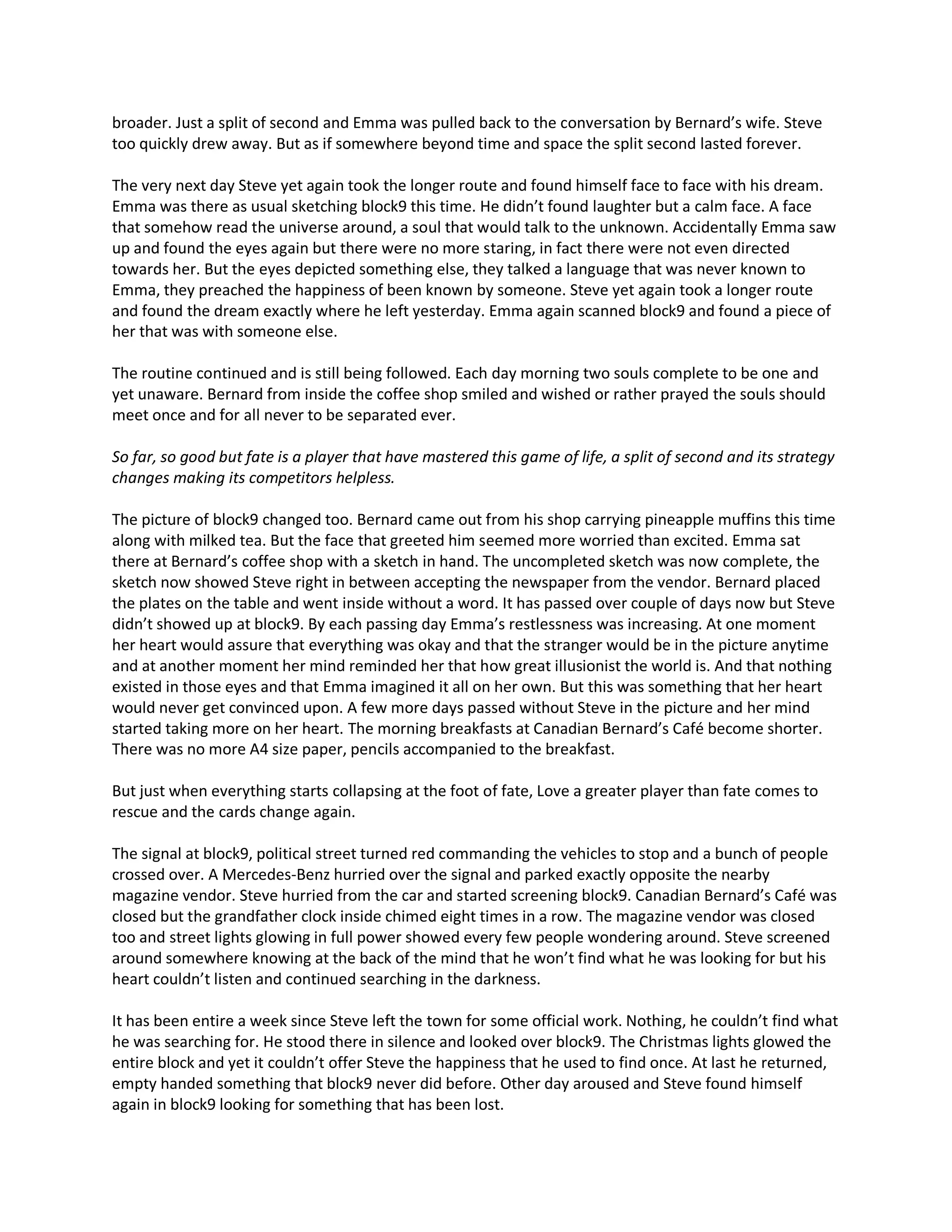 broader. Just a split of second and Emma was pulled back to the conversation by Bernard’s wife. Steve
too quickly drew away. But as if somewhere beyond time and space the split second lasted forever.

The very next day Steve yet again took the longer route and found himself face to face with his dream.
Emma was there as usual sketching block9 this time. He didn’t found laughter but a calm face. A face
that somehow read the universe around, a soul that would talk to the unknown. Accidentally Emma saw
up and found the eyes again but there were no more staring, in fact there were not even directed
towards her. But the eyes depicted something else, they talked a language that was never known to
Emma, they preached the happiness of been known by someone. Steve yet again took a longer route
and found the dream exactly where he left yesterday. Emma again scanned block9 and found a piece of
her that was with someone else.

The routine continued and is still being followed. Each day morning two souls complete to be one and
yet unaware. Bernard from inside the coffee shop smiled and wished or rather prayed the souls should
meet once and for all never to be separated ever.

So far, so good but fate is a player that have mastered this game of life, a split of second and its strategy
changes making its competitors helpless.

The picture of block9 changed too. Bernard came out from his shop carrying pineapple muffins this time
along with milked tea. But the face that greeted him seemed more worried than excited. Emma sat
there at Bernard’s coffee shop with a sketch in hand. The uncompleted sketch was now complete, the
sketch now showed Steve right in between accepting the newspaper from the vendor. Bernard placed
the plates on the table and went inside without a word. It has passed over couple of days now but Steve
didn’t showed up at block9. By each passing day Emma’s restlessness was increasing. At one moment
her heart would assure that everything was okay and that the stranger would be in the picture anytime
and at another moment her mind reminded her that how great illusionist the world is. And that nothing
existed in those eyes and that Emma imagined it all on her own. But this was something that her heart
would never get convinced upon. A few more days passed without Steve in the picture and her mind
started taking more on her heart. The morning breakfasts at Canadian Bernard’s Café become shorter.
There was no more A4 size paper, pencils accompanied to the breakfast.

But just when everything starts collapsing at the foot of fate, Love a greater player than fate comes to
rescue and the cards change again.

The signal at block9, political street turned red commanding the vehicles to stop and a bunch of people
crossed over. A Mercedes-Benz hurried over the signal and parked exactly opposite the nearby
magazine vendor. Steve hurried from the car and started screening block9. Canadian Bernard’s Café was
closed but the grandfather clock inside chimed eight times in a row. The magazine vendor was closed
too and street lights glowing in full power showed every few people wondering around. Steve screened
around somewhere knowing at the back of the mind that he won’t find what he was looking for but his
heart couldn’t listen and continued searching in the darkness.

It has been entire a week since Steve left the town for some official work. Nothing, he couldn’t find what
he was searching for. He stood there in silence and looked over block9. The Christmas lights glowed the
entire block and yet it couldn’t offer Steve the happiness that he used to find once. At last he returned,
empty handed something that block9 never did before. Other day aroused and Steve found himself
again in block9 looking for something that has been lost.
 
