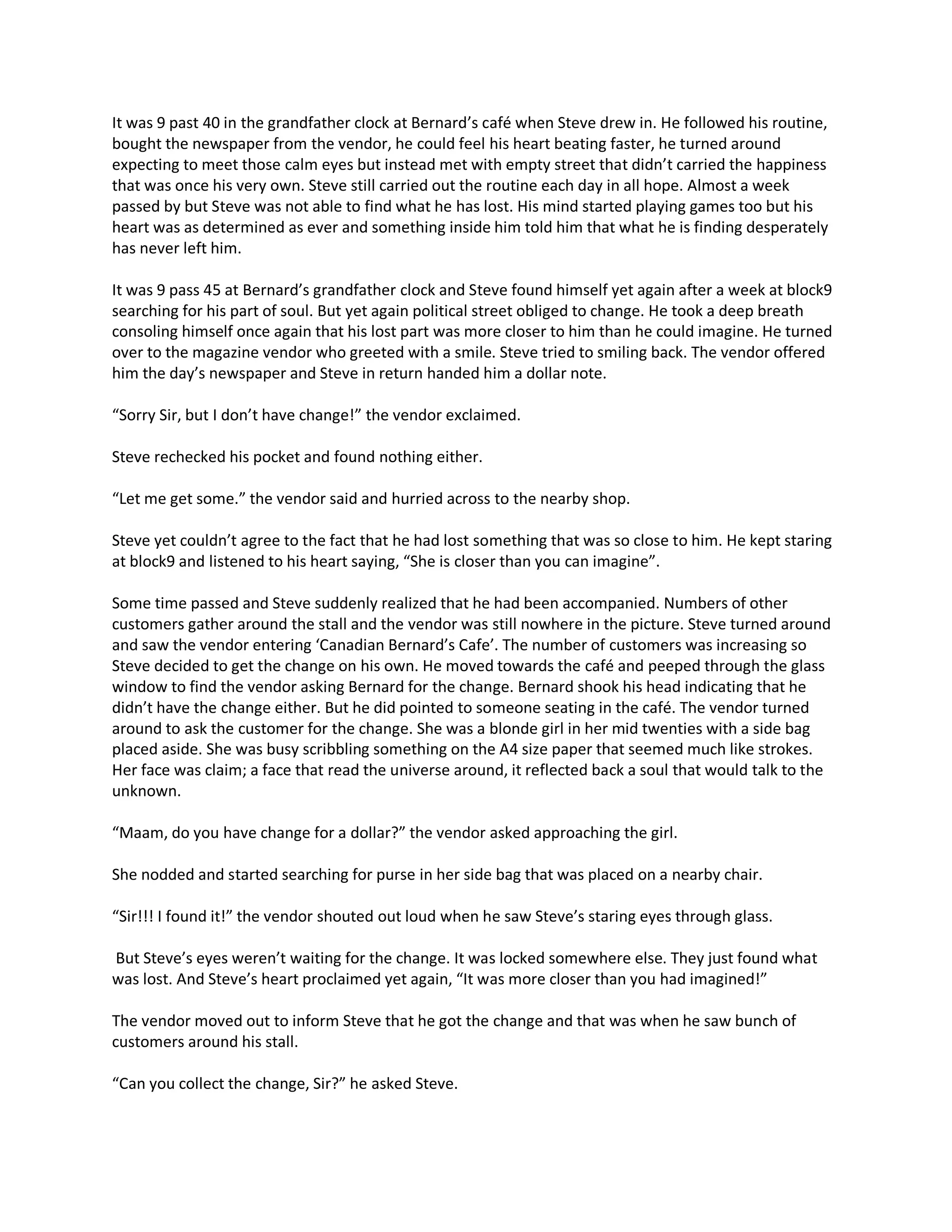 It was 9 past 40 in the grandfather clock at Bernard’s café when Steve drew in. He followed his routine,
bought the newspaper from the vendor, he could feel his heart beating faster, he turned around
expecting to meet those calm eyes but instead met with empty street that didn’t carried the happiness
that was once his very own. Steve still carried out the routine each day in all hope. Almost a week
passed by but Steve was not able to find what he has lost. His mind started playing games too but his
heart was as determined as ever and something inside him told him that what he is finding desperately
has never left him.

It was 9 pass 45 at Bernard’s grandfather clock and Steve found himself yet again after a week at block9
searching for his part of soul. But yet again political street obliged to change. He took a deep breath
consoling himself once again that his lost part was more closer to him than he could imagine. He turned
over to the magazine vendor who greeted with a smile. Steve tried to smiling back. The vendor offered
him the day’s newspaper and Steve in return handed him a dollar note.

“Sorry Sir, but I don’t have change!” the vendor exclaimed.

Steve rechecked his pocket and found nothing either.

“Let me get some.” the vendor said and hurried across to the nearby shop.

Steve yet couldn’t agree to the fact that he had lost something that was so close to him. He kept staring
at block9 and listened to his heart saying, “She is closer than you can imagine”.

Some time passed and Steve suddenly realized that he had been accompanied. Numbers of other
customers gather around the stall and the vendor was still nowhere in the picture. Steve turned around
and saw the vendor entering ‘Canadian Bernard’s Cafe’. The number of customers was increasing so
Steve decided to get the change on his own. He moved towards the café and peeped through the glass
window to find the vendor asking Bernard for the change. Bernard shook his head indicating that he
didn’t have the change either. But he did pointed to someone seating in the café. The vendor turned
around to ask the customer for the change. She was a blonde girl in her mid twenties with a side bag
placed aside. She was busy scribbling something on the A4 size paper that seemed much like strokes.
Her face was claim; a face that read the universe around, it reflected back a soul that would talk to the
unknown.

“Maam, do you have change for a dollar?” the vendor asked approaching the girl.

She nodded and started searching for purse in her side bag that was placed on a nearby chair.

“Sir!!! I found it!” the vendor shouted out loud when he saw Steve’s staring eyes through glass.

But Steve’s eyes weren’t waiting for the change. It was locked somewhere else. They just found what
was lost. And Steve’s heart proclaimed yet again, “It was more closer than you had imagined!”

The vendor moved out to inform Steve that he got the change and that was when he saw bunch of
customers around his stall.

“Can you collect the change, Sir?” he asked Steve.
 