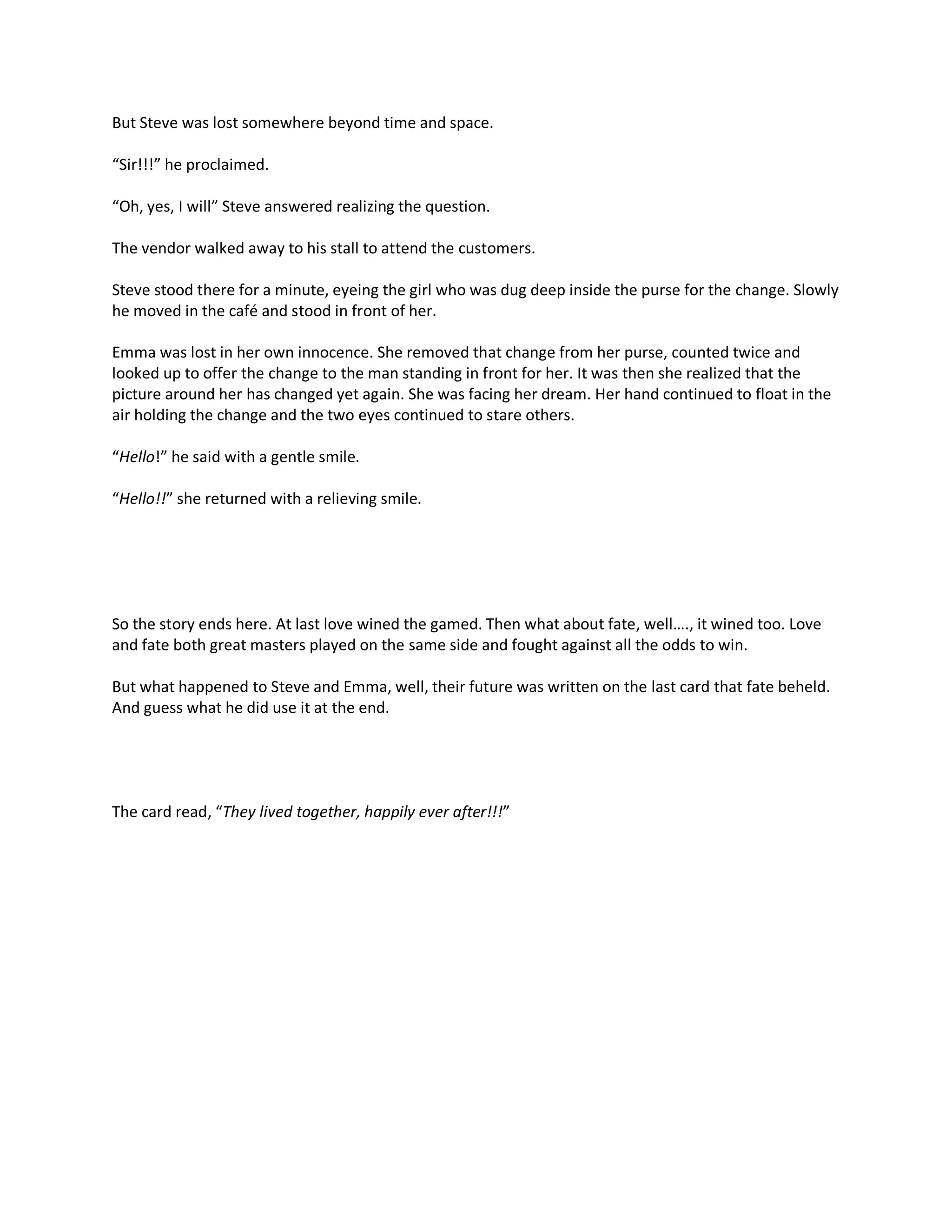 But Steve was lost somewhere beyond time and space.

“Sir!!!” he proclaimed.

“Oh, yes, I will” Steve answered realizing the question.

The vendor walked away to his stall to attend the customers.

Steve stood there for a minute, eyeing the girl who was dug deep inside the purse for the change. Slowly
he moved in the café and stood in front of her.

Emma was lost in her own innocence. She removed that change from her purse, counted twice and
looked up to offer the change to the man standing in front for her. It was then she realized that the
picture around her has changed yet again. She was facing her dream. Her hand continued to float in the
air holding the change and the two eyes continued to stare others.

“Hello!” he said with a gentle smile.

“Hello!!” she returned with a relieving smile.




So the story ends here. At last love wined the gamed. Then what about fate, well…., it wined too. Love
and fate both great masters played on the same side and fought against all the odds to win.

But what happened to Steve and Emma, well, their future was written on the last card that fate beheld.
And guess what he did use it at the end.




The card read, “They lived together, happily ever after!!!”
 