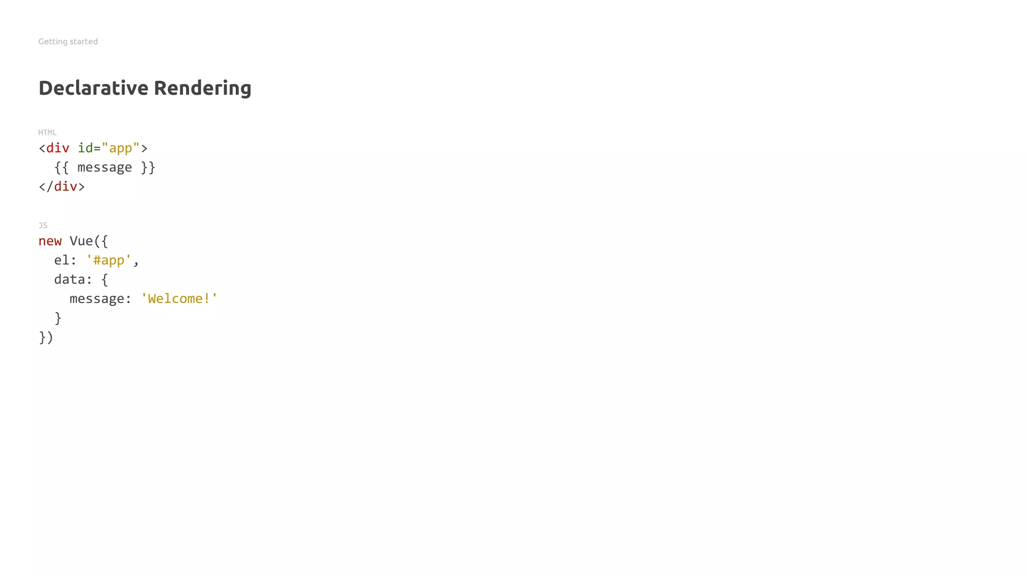 Getting started
Declarative Rendering
HTML
<div id="app">
{{ message }}
</div>
JS
new Vue({
el: '#app',
data: {
message: 'Welcome!'
}
})
 