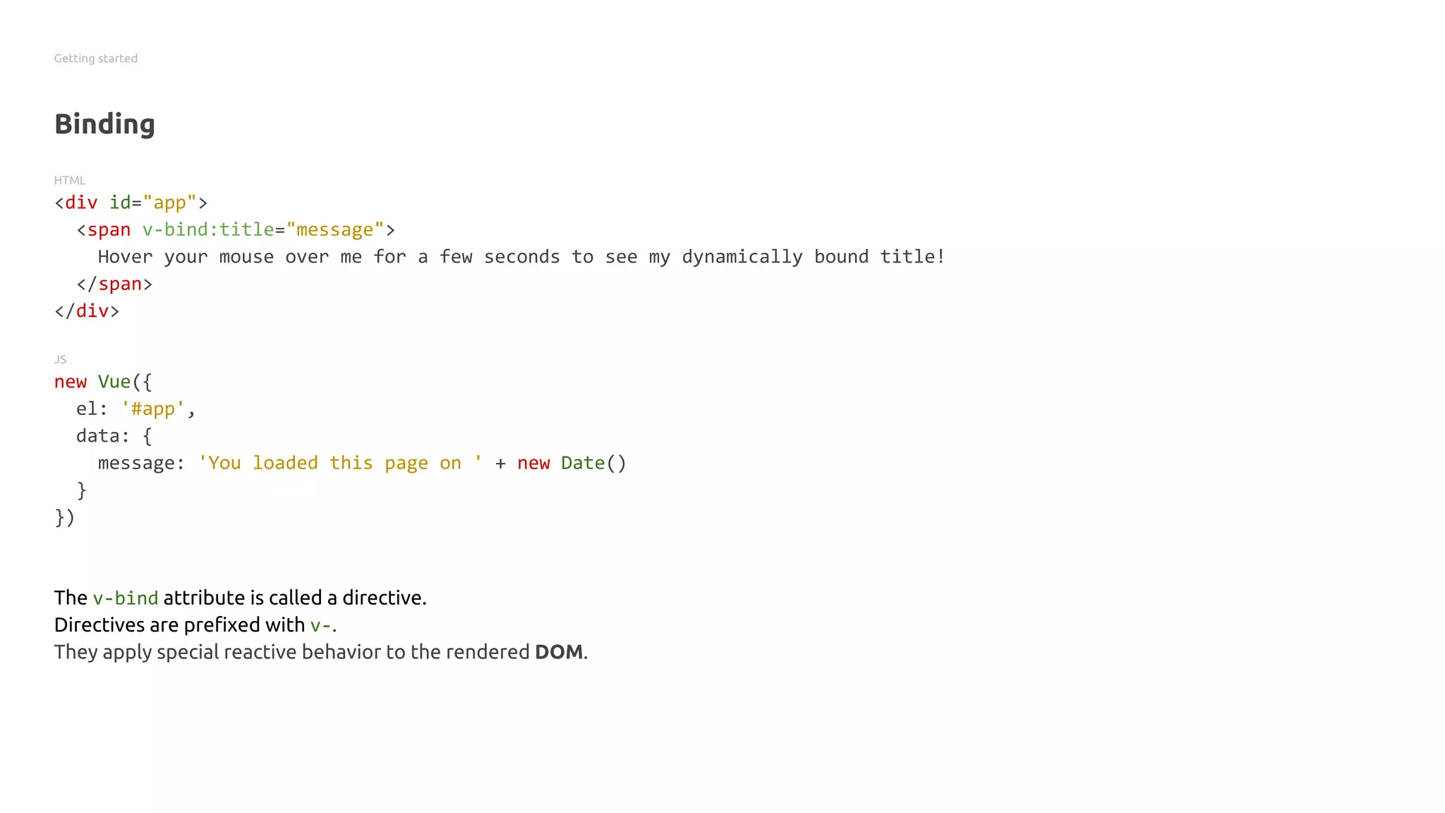 Getting started
Binding
HTML
<div id="app">
<span v-bind:title="message">
Hover your mouse over me for a few seconds to see my dynamically bound title!
</span>
</div>
JS
new Vue({
el: '#app',
data: {
message: 'You loaded this page on ' + new Date()
}
})
The v-bind attribute is called a directive.
Directives are prefixed with v-.
They apply special reactive behavior to the rendered DOM.
 