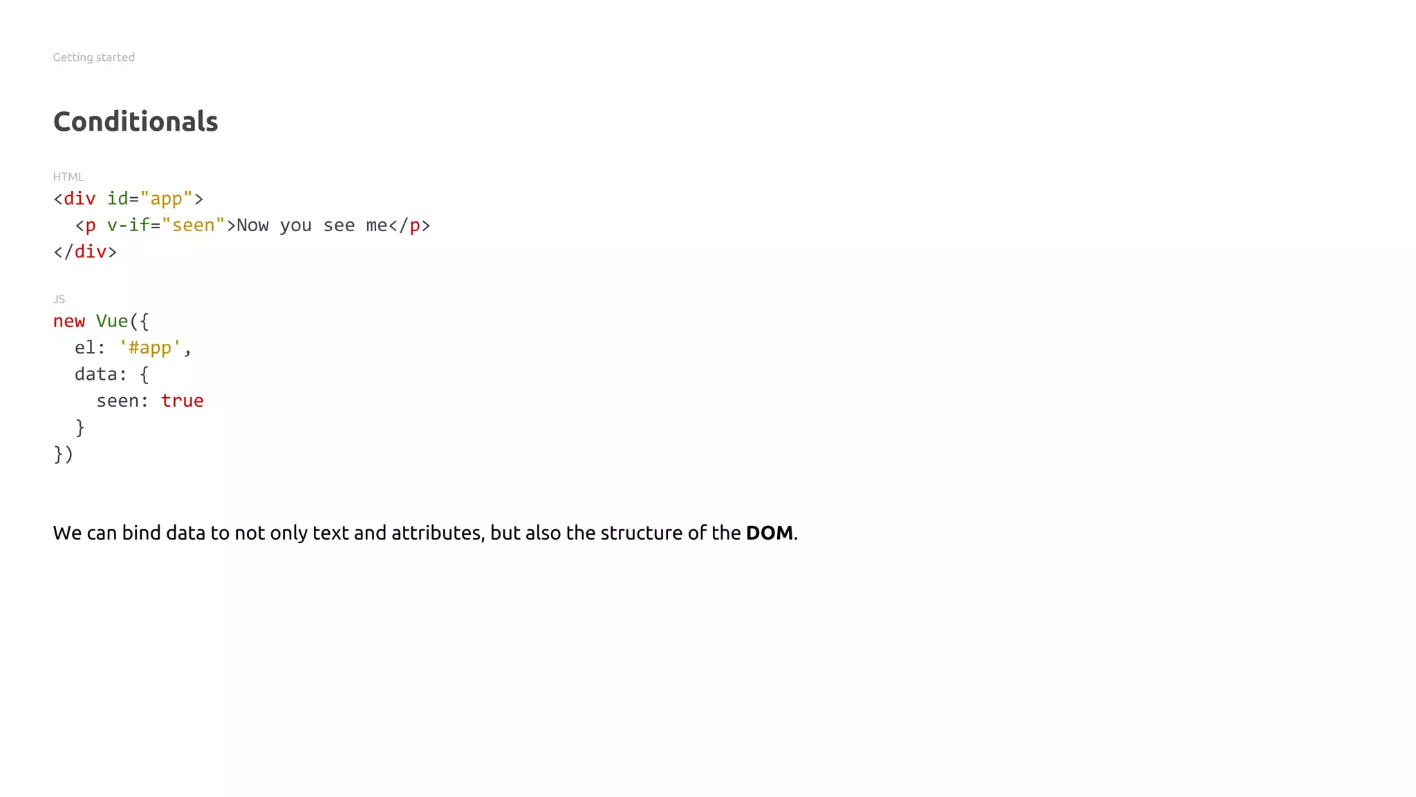 Getting started
Conditionals
HTML
<div id="app">
<p v-if="seen">Now you see me</p>
</div>
JS
new Vue({
el: '#app',
data: {
seen: true
}
})
We can bind data to not only text and attributes, but also the structure of the DOM.
 