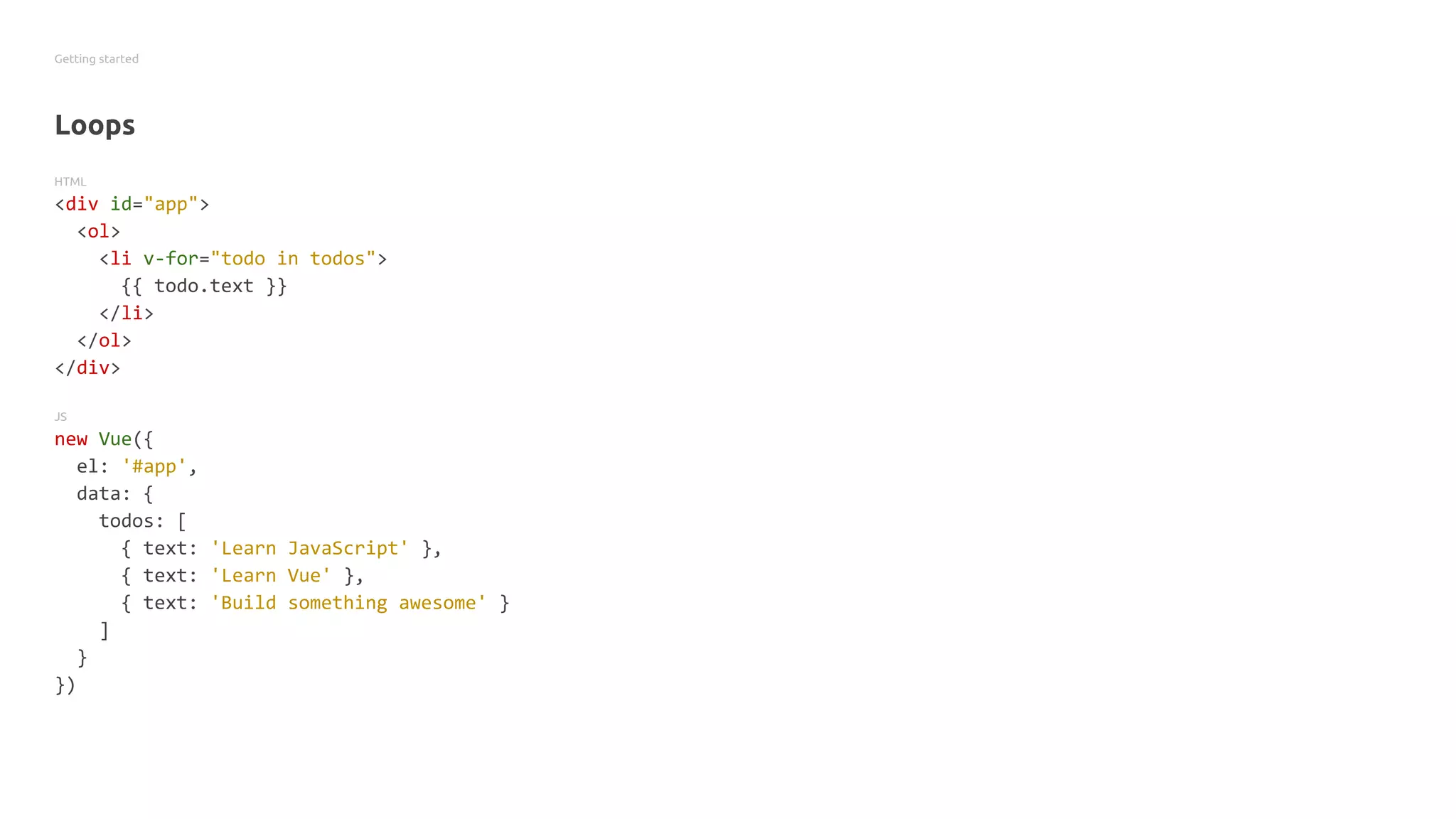Getting started
Loops
HTML
<div id="app">
<ol>
<li v-for="todo in todos">
{{ todo.text }}
</li>
</ol>
</div>
JS
new Vue({
el: '#app',
data: {
todos: [
{ text: 'Learn JavaScript' },
{ text: 'Learn Vue' },
{ text: 'Build something awesome' }
]
}
})
 