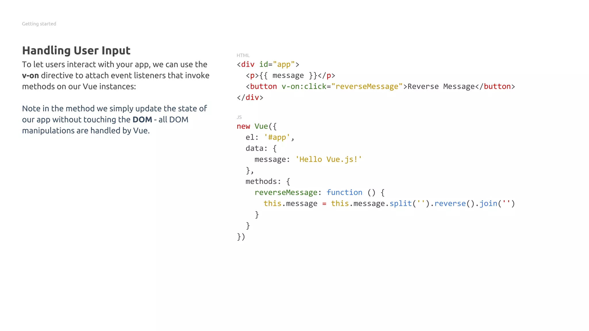 Getting started
Handling User Input
To let users interact with your app, we can use the
v-on directive to attach event listeners that invoke
methods on our Vue instances:
Note in the method we simply update the state of
our app without touching the DOM - all DOM
manipulations are handled by Vue.
HTML
<div id="app">
<p>{{ message }}</p>
<button v-on:click="reverseMessage">Reverse Message</button>
</div>
JS
new Vue({
el: '#app',
data: {
message: 'Hello Vue.js!'
},
methods: {
reverseMessage: function () {
this.message = this.message.split('').reverse().join('')
}
}
})
 