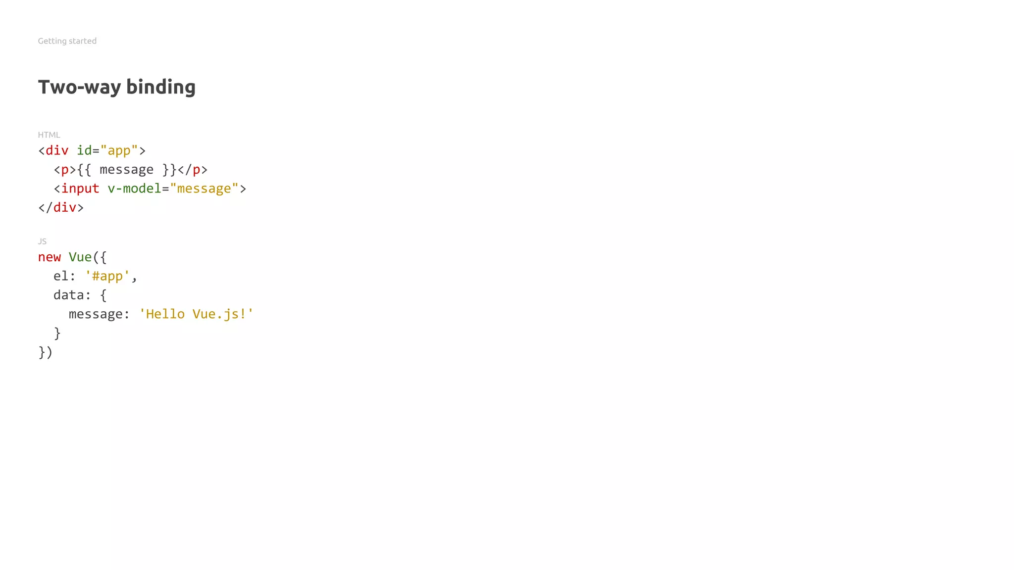 Getting started
Two-way binding
HTML
<div id="app">
<p>{{ message }}</p>
<input v-model="message">
</div>
JS
new Vue({
el: '#app',
data: {
message: 'Hello Vue.js!'
}
})
 