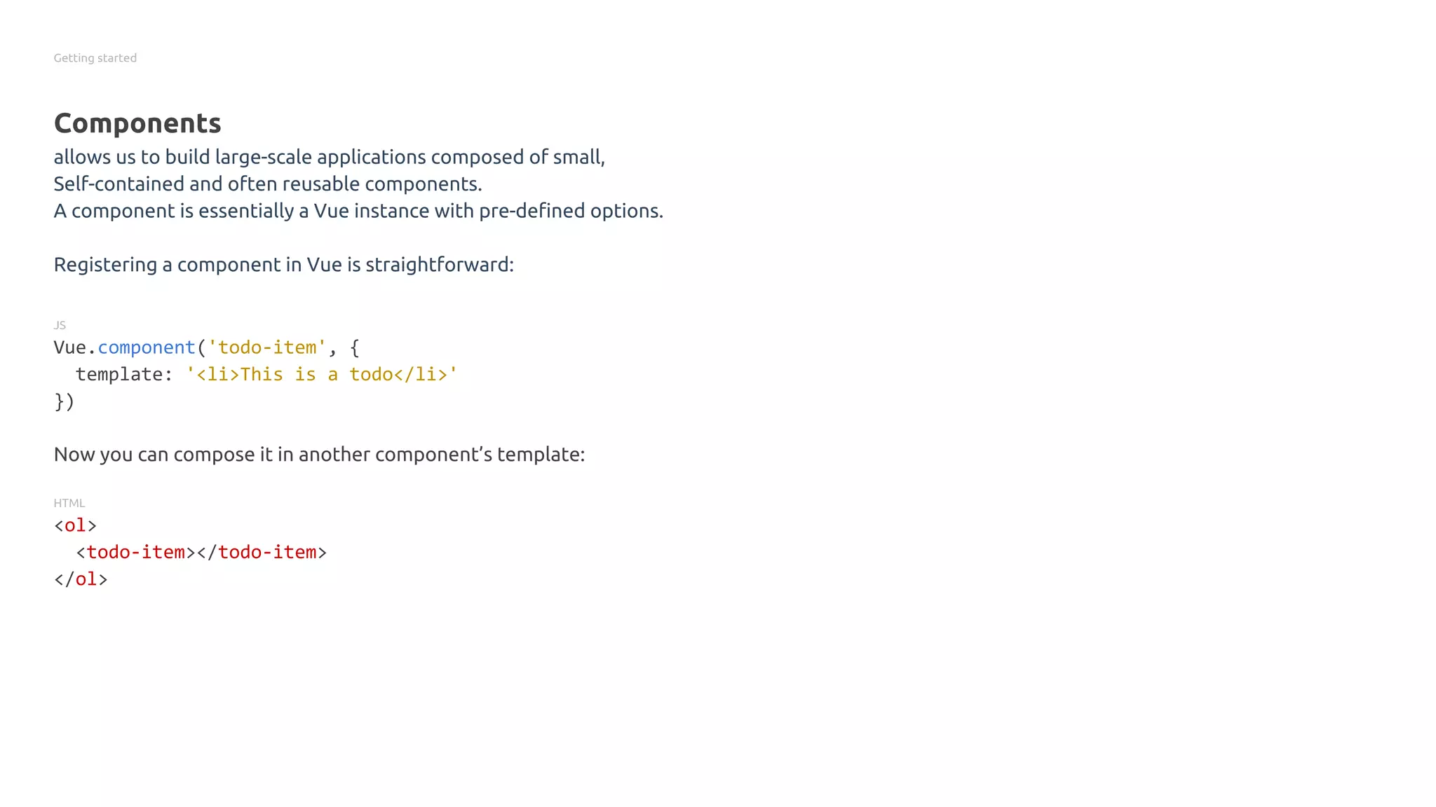 Getting started
Components
allows us to build large-scale applications composed of small,
Self-contained and often reusable components.
A component is essentially a Vue instance with pre-defined options.
Registering a component in Vue is straightforward:
JS
Vue.component('todo-item', {
template: '<li>This is a todo</li>'
})
Now you can compose it in another component’s template:
HTML
<ol>
<todo-item></todo-item>
</ol>
 