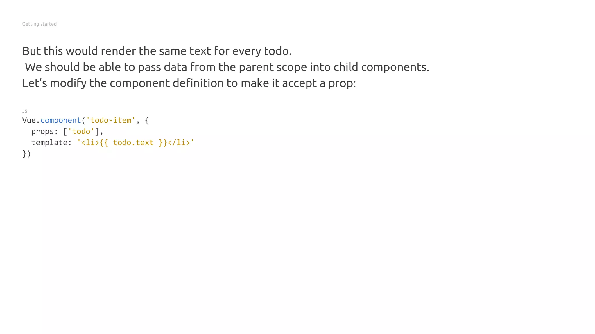Getting started
But this would render the same text for every todo.
We should be able to pass data from the parent scope into child components.
Let’s modify the component definition to make it accept a prop:
JS
Vue.component('todo-item', {
props: ['todo'],
template: '<li>{{ todo.text }}</li>'
})
 