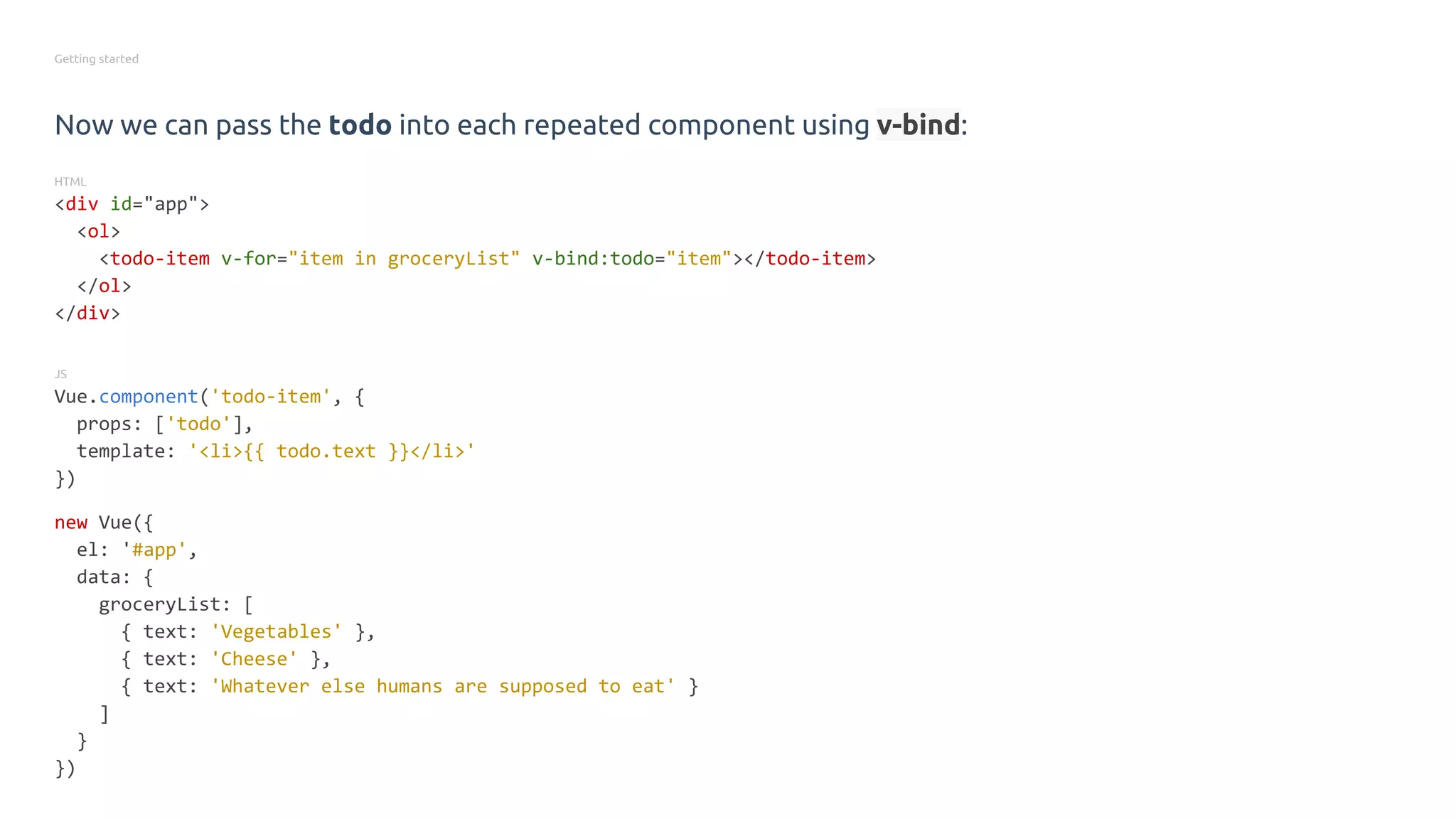 Getting started
Now we can pass the todo into each repeated component using v-bind:
HTML
<div id="app">
<ol>
<todo-item v-for="item in groceryList" v-bind:todo="item"></todo-item>
</ol>
</div>
JS
Vue.component('todo-item', {
props: ['todo'],
template: '<li>{{ todo.text }}</li>'
})
new Vue({
el: '#app',
data: {
groceryList: [
{ text: 'Vegetables' },
{ text: 'Cheese' },
{ text: 'Whatever else humans are supposed to eat' }
]
}
})
 