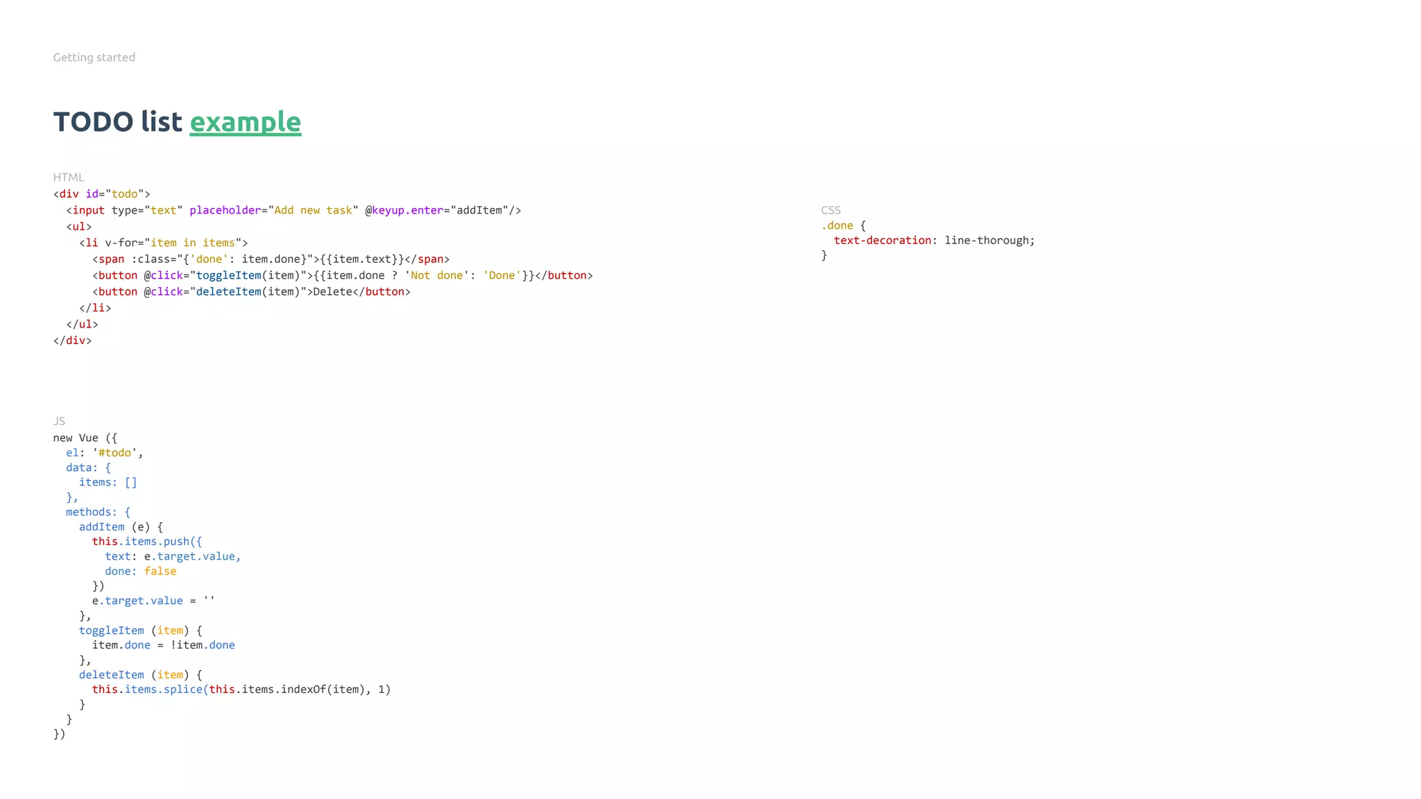 Getting started
TODO list example
HTML
<div id="todo">
<input type="text" placeholder="Add new task" @keyup.enter="addItem"/>
<ul>
<li v-for="item in items">
<span :class="{'done': item.done}">{{item.text}}</span>
<button @click="toggleItem(item)">{{item.done ? 'Not done': 'Done'}}</button>
<button @click="deleteItem(item)">Delete</button>
</li>
</ul>
</div>
JS
new Vue ({
el: '#todo',
data: {
items: []
},
methods: {
addItem (e) {
this.items.push({
text: e.target.value,
done: false
})
e.target.value = ''
},
toggleItem (item) {
item.done = !item.done
},
deleteItem (item) {
this.items.splice(this.items.indexOf(item), 1)
}
}
})
CSS
.done {
text-decoration: line-thorough;
}
 