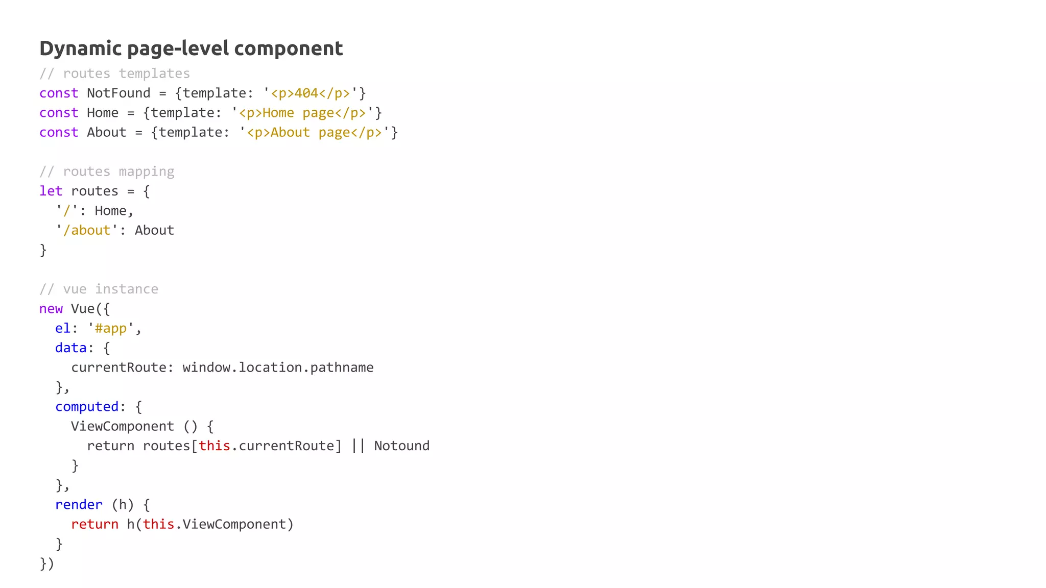 Dynamic page-level component
// routes templates
const NotFound = {template: '<p>404</p>'}
const Home = {template: '<p>Home page</p>'}
const About = {template: '<p>About page</p>'}
// routes mapping
let routes = {
'/': Home,
'/about': About
}
// vue instance
new Vue({
el: '#app',
data: {
currentRoute: window.location.pathname
},
computed: {
ViewComponent () {
return routes[this.currentRoute] || Notound
}
},
render (h) {
return h(this.ViewComponent)
}
})
 