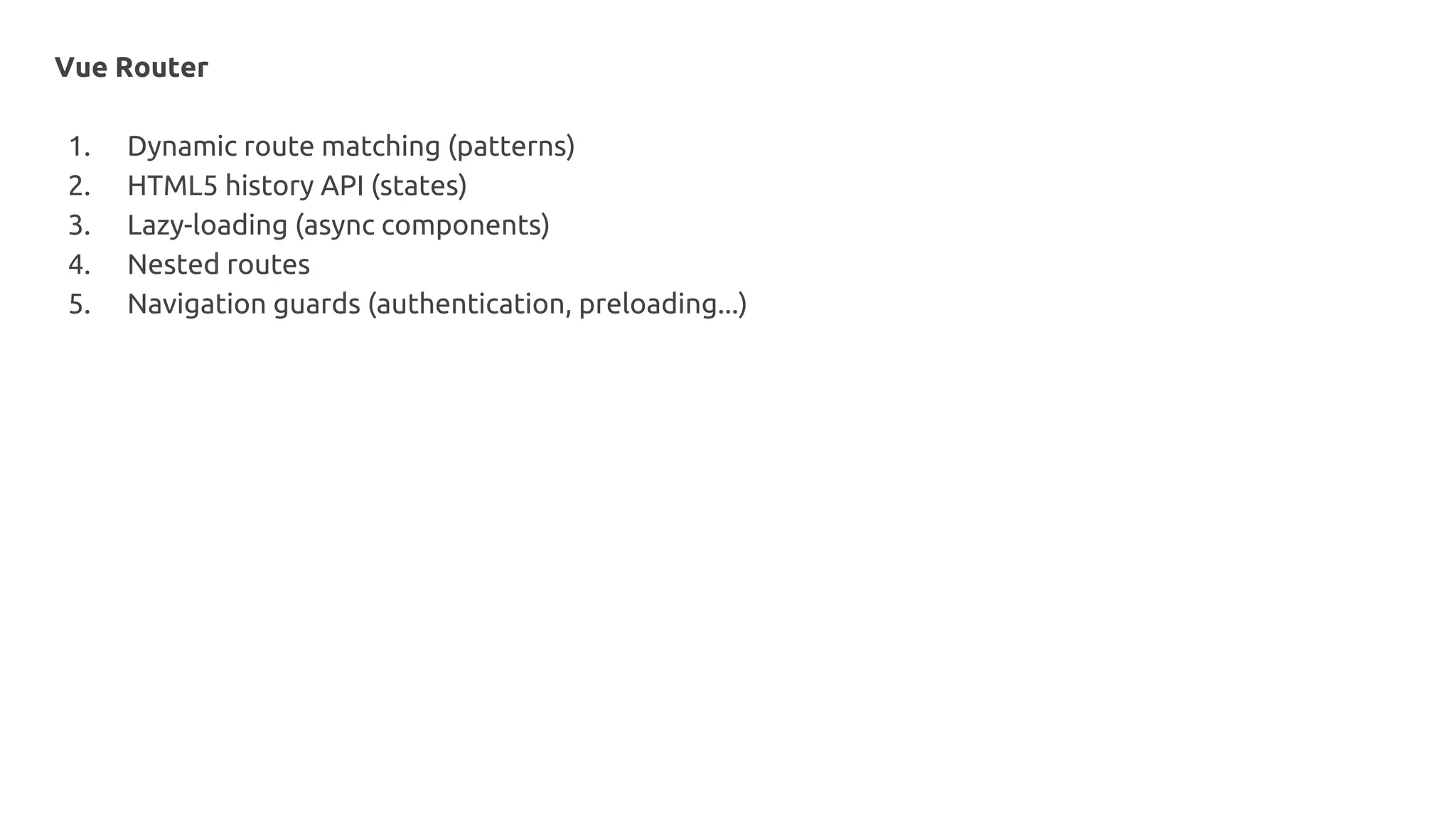 Vue Router
1. Dynamic route matching (patterns)
2. HTML5 history API (states)
3. Lazy-loading (async components)
4. Nested routes
5. Navigation guards (authentication, preloading...)
 