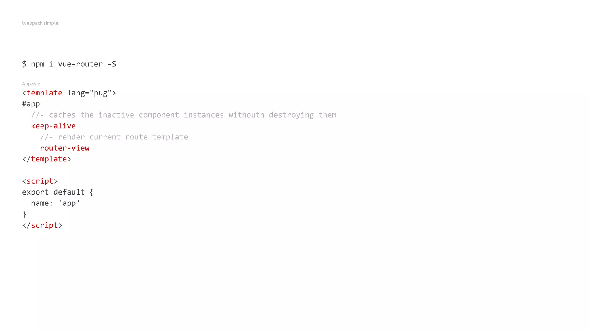 Webpack simple
$ npm i vue-router -S
App.vue
<template lang="pug">
#app
//- caches the inactive component instances withouth destroying them
keep-alive
//- render current route template
router-view
</template>
<script>
export default {
name: 'app'
}
</script>
 