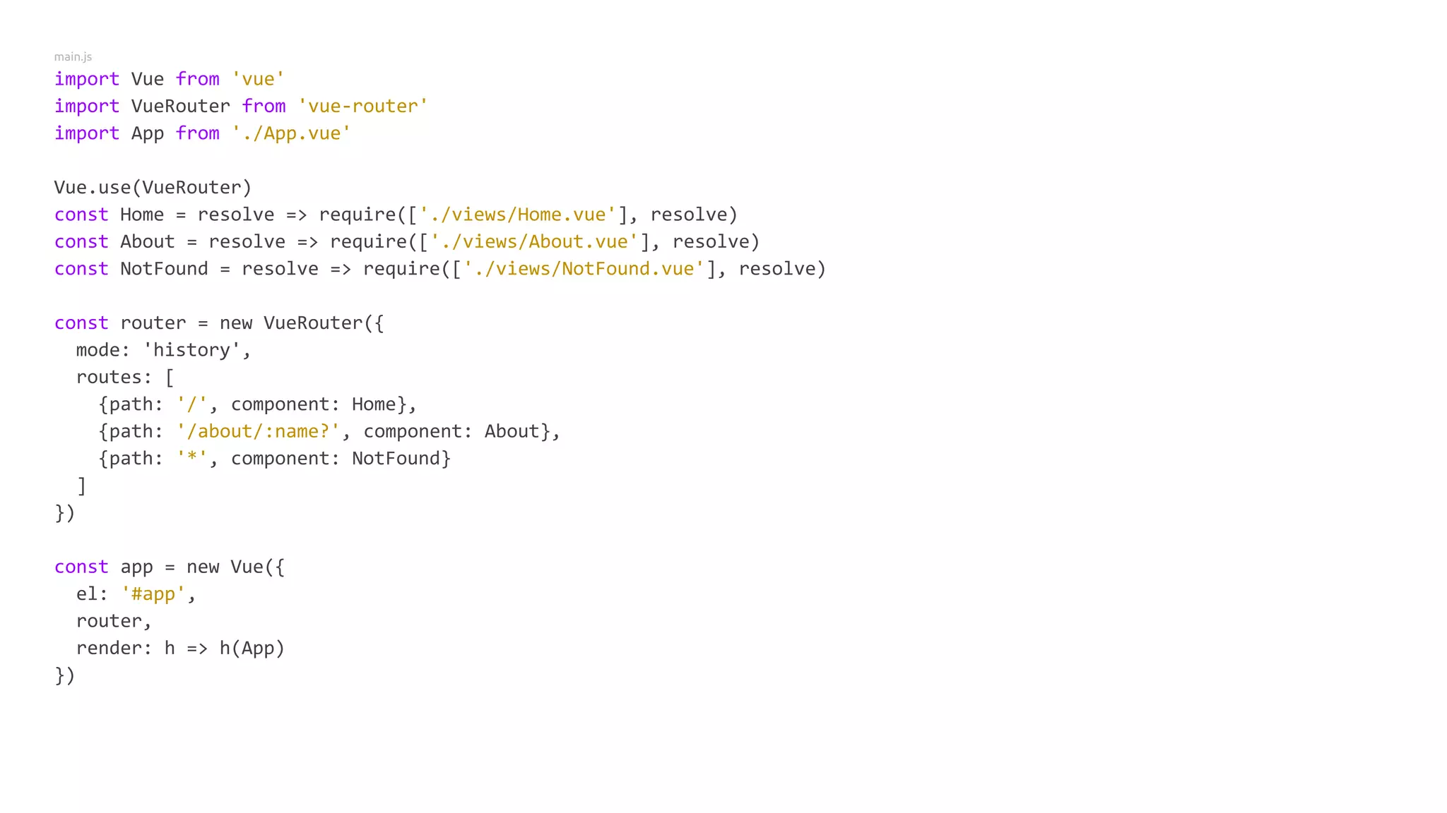 main.js
import Vue from 'vue'
import VueRouter from 'vue-router'
import App from './App.vue'
Vue.use(VueRouter)
const Home = resolve => require(['./views/Home.vue'], resolve)
const About = resolve => require(['./views/About.vue'], resolve)
const NotFound = resolve => require(['./views/NotFound.vue'], resolve)
const router = new VueRouter({
mode: 'history',
routes: [
{path: '/', component: Home},
{path: '/about/:name?', component: About},
{path: '*', component: NotFound}
]
})
const app = new Vue({
el: '#app',
router,
render: h => h(App)
})
 