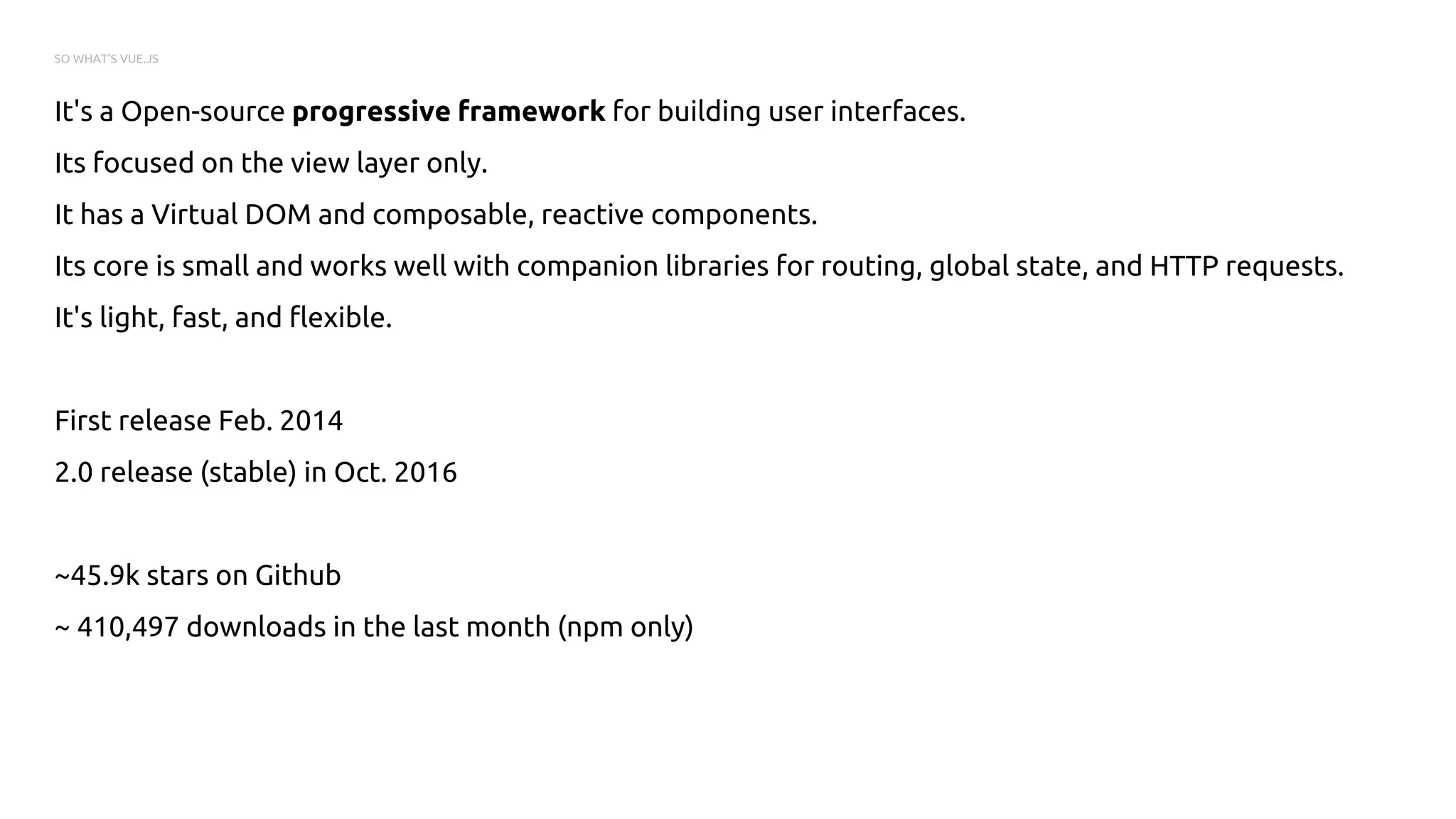 SO WHAT’S VUE.JS
It's a Open-source progressive framework for building user interfaces.
Its focused on the view layer only.
It has a Virtual DOM and composable, reactive components.
Its core is small and works well with companion libraries for routing, global state, and HTTP requests.
It's light, fast, and flexible.
First release Feb. 2014
2.0 release (stable) in Oct. 2016
~45.9k stars on Github
~ 410,497 downloads in the last month (npm only)
 
