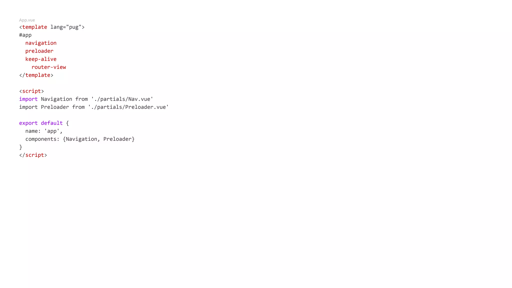 App.vue
<template lang="pug">
#app
navigation
preloader
keep-alive
router-view
</template>
<script>
import Navigation from './partials/Nav.vue'
import Preloader from './partials/Preloader.vue'
export default {
name: 'app',
components: {Navigation, Preloader}
}
</script>
 