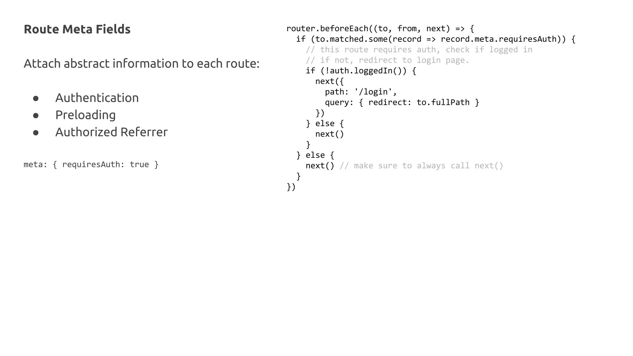 Route Meta Fields
Attach abstract information to each route:
● Authentication
● Preloading
● Authorized Referrer
meta: { requiresAuth: true }
router.beforeEach((to, from, next) => {
if (to.matched.some(record => record.meta.requiresAuth)) {
// this route requires auth, check if logged in
// if not, redirect to login page.
if (!auth.loggedIn()) {
next({
path: '/login',
query: { redirect: to.fullPath }
})
} else {
next()
}
} else {
next() // make sure to always call next()
}
})
 