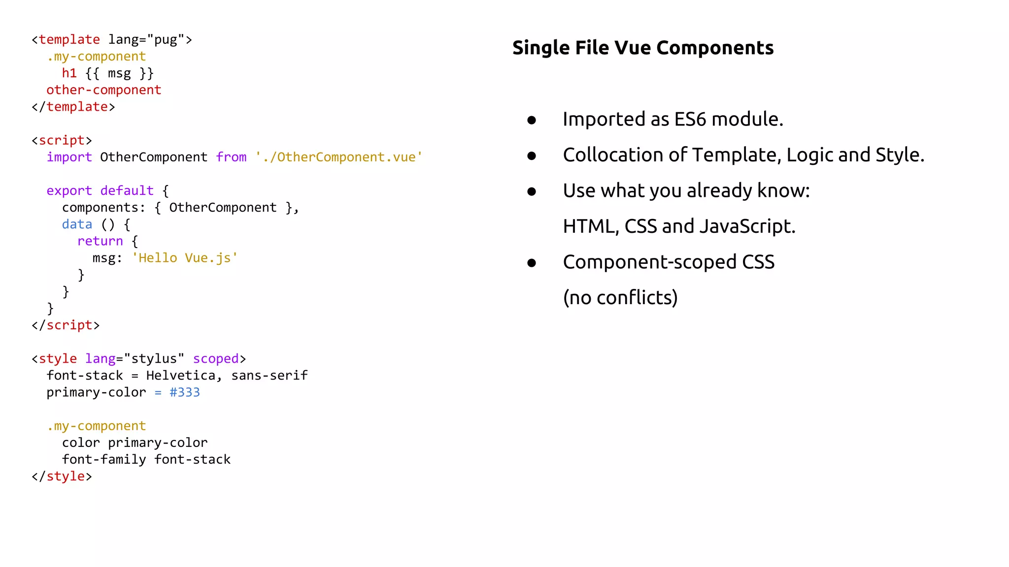 Single File Vue Components
● Imported as ES6 module.
● Collocation of Template, Logic and Style.
● Use what you already know:
HTML, CSS and JavaScript.
● Component-scoped CSS
(no conflicts)
<template lang="pug">
.my-component
h1 {{ msg }}
other-component
</template>
<script>
import OtherComponent from './OtherComponent.vue'
export default {
components: { OtherComponent },
data () {
return {
msg: 'Hello Vue.js'
}
}
}
</script>
<style lang="stylus" scoped>
font-stack = Helvetica, sans-serif
primary-color = #333
.my-component
color primary-color
font-family font-stack
</style>
 
