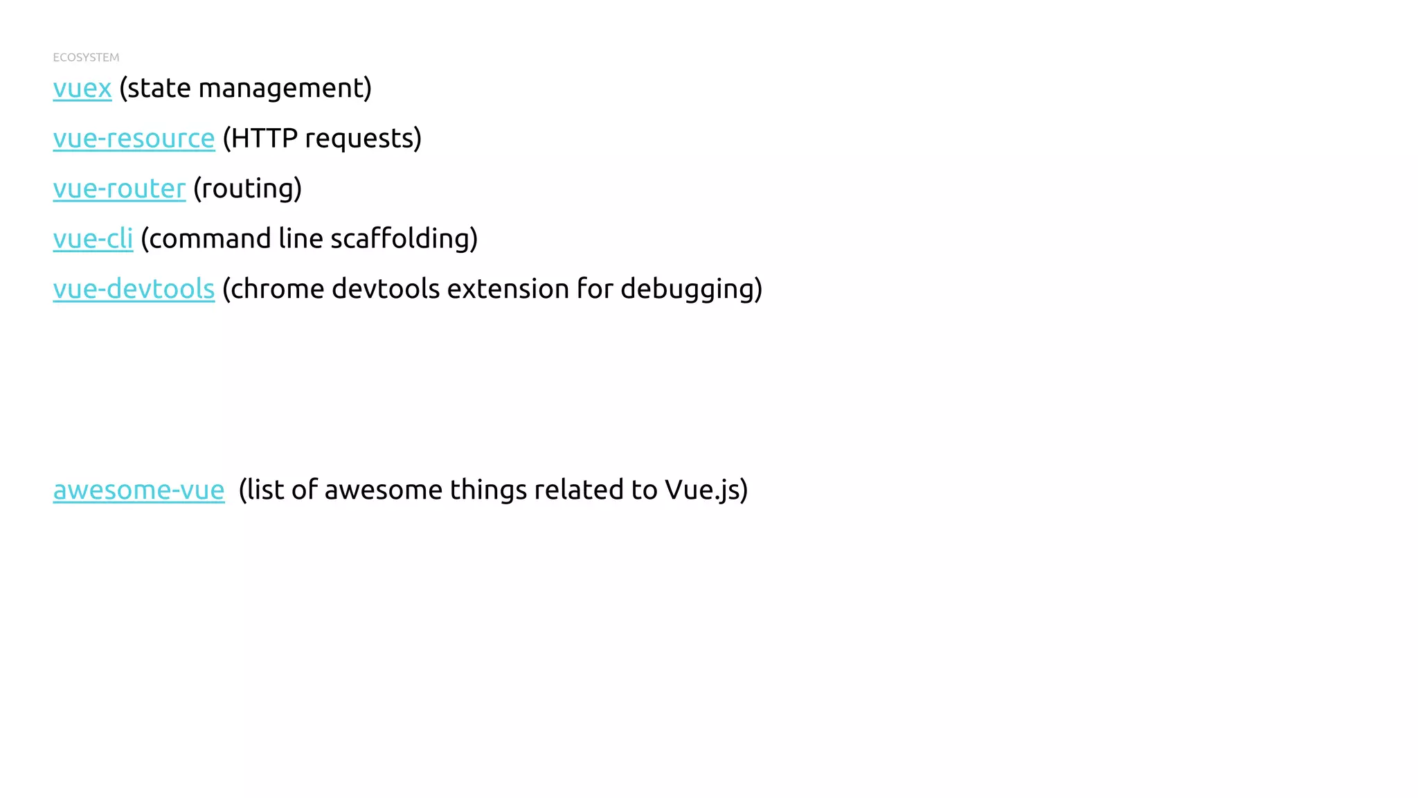 ECOSYSTEM
vuex (state management)
vue-resource (HTTP requests)
vue-router (routing)
vue-cli (command line scaffolding)
vue-devtools (chrome devtools extension for debugging)
awesome-vue (list of awesome things related to Vue.js)
 