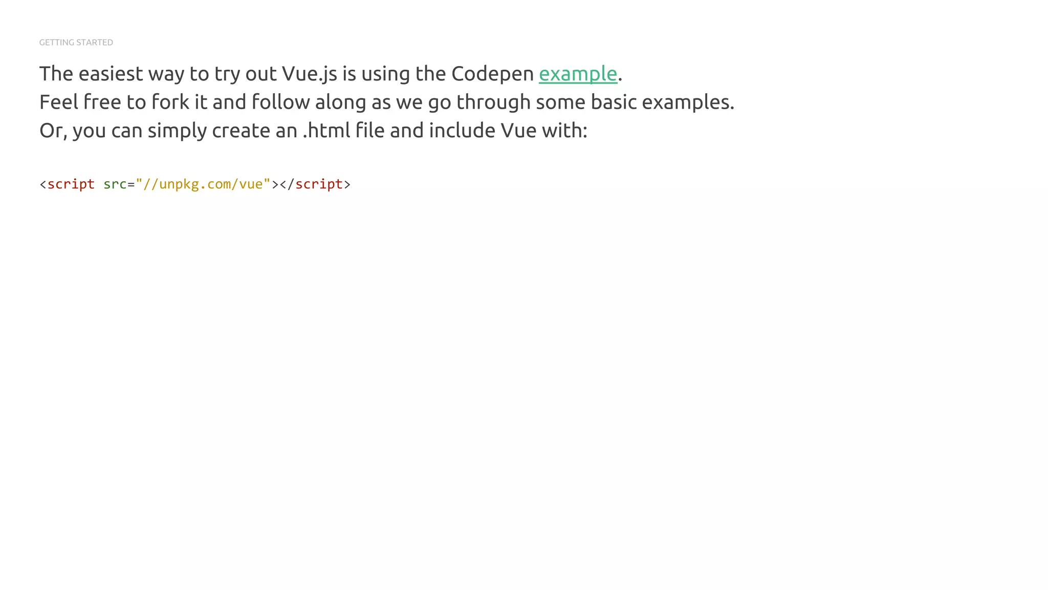 GETTING STARTED
The easiest way to try out Vue.js is using the Codepen example.
Feel free to fork it and follow along as we go through some basic examples.
Or, you can simply create an .html file and include Vue with:
<script src="//unpkg.com/vue"></script>
 