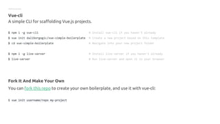 Getting started
Vue-cli
A simple CLI for scaffolding Vue.js projects.
$ npm i -g vue-cli # Install vue-cli if you haven't already
$ vue init daliborgogic/vue-simple-boilerplate # Create a new project based on this template
$ cd vue-simple-boilerplate # Navigate into your new project folder
$ npm i -g live-server # Install live-server if you haven't already
$ live-server # Run live-server and open it in your browser
Fork It And Make Your Own
You can fork this repo to create your own boilerplate, and use it with vue-cli:
$ vue init username/repo my-project
 