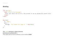 Getting started
Binding
HTML
<div id="app">
<span v-bind:title="message">
Hover your mouse over me for a few seconds to see my dynamically bound title!
</span>
</div>
JS
new Vue({
el: '#app',
data: {
message: 'You loaded this page on ' + new Date()
}
})
The v-bind attribute is called a directive.
Directives are prefixed with v-.
They apply special reactive behavior to the rendered DOM.
 