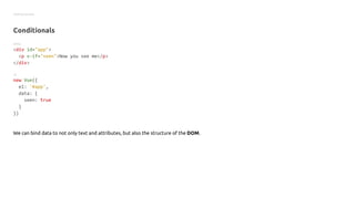Getting started
Conditionals
HTML
<div id="app">
<p v-if="seen">Now you see me</p>
</div>
JS
new Vue({
el: '#app',
data: {
seen: true
}
})
We can bind data to not only text and attributes, but also the structure of the DOM.
 