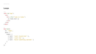 Getting started
Loops
HTML
<div id="app">
<ol>
<li v-for="todo in todos">
{{ todo.text }}
</li>
</ol>
</div>
JS
new Vue({
el: '#app',
data: {
todos: [
{ text: 'Learn JavaScript' },
{ text: 'Learn Vue' },
{ text: 'Build something awesome' }
]
}
})
 