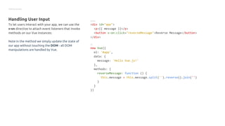 Getting started
Handling User Input
To let users interact with your app, we can use the
v-on directive to attach event listeners that invoke
methods on our Vue instances:
Note in the method we simply update the state of
our app without touching the DOM - all DOM
manipulations are handled by Vue.
HTML
<div id="app">
<p>{{ message }}</p>
<button v-on:click="reverseMessage">Reverse Message</button>
</div>
JS
new Vue({
el: '#app',
data: {
message: 'Hello Vue.js!'
},
methods: {
reverseMessage: function () {
this.message = this.message.split('').reverse().join('')
}
}
})
 