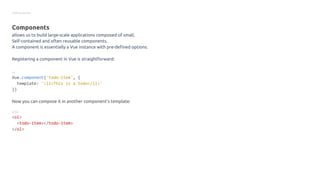 Getting started
Components
allows us to build large-scale applications composed of small,
Self-contained and often reusable components.
A component is essentially a Vue instance with pre-defined options.
Registering a component in Vue is straightforward:
JS
Vue.component('todo-item', {
template: '<li>This is a todo</li>'
})
Now you can compose it in another component’s template:
HTML
<ol>
<todo-item></todo-item>
</ol>
 