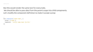 Getting started
But this would render the same text for every todo.
We should be able to pass data from the parent scope into child components.
Let’s modify the component definition to make it accept a prop:
JS
Vue.component('todo-item', {
props: ['todo'],
template: '<li>{{ todo.text }}</li>'
})
 