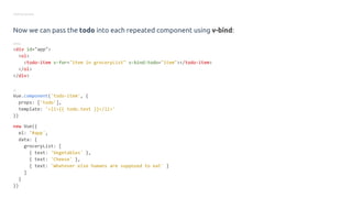 Getting started
Now we can pass the todo into each repeated component using v-bind:
HTML
<div id="app">
<ol>
<todo-item v-for="item in groceryList" v-bind:todo="item"></todo-item>
</ol>
</div>
JS
Vue.component('todo-item', {
props: ['todo'],
template: '<li>{{ todo.text }}</li>'
})
new Vue({
el: '#app',
data: {
groceryList: [
{ text: 'Vegetables' },
{ text: 'Cheese' },
{ text: 'Whatever else humans are supposed to eat' }
]
}
})
 