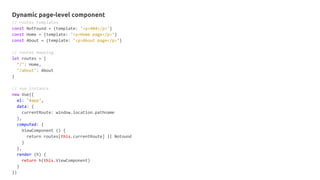 Dynamic page-level component
// routes templates
const NotFound = {template: '<p>404</p>'}
const Home = {template: '<p>Home page</p>'}
const About = {template: '<p>About page</p>'}
// routes mapping
let routes = {
'/': Home,
'/about': About
}
// vue instance
new Vue({
el: '#app',
data: {
currentRoute: window.location.pathname
},
computed: {
ViewComponent () {
return routes[this.currentRoute] || Notound
}
},
render (h) {
return h(this.ViewComponent)
}
})
 
