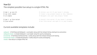 Vue CLI
The simplest possible Vue setup in a single HTML file
$ npm i -g vue-cli # Install vue-cli if you haven't already
$ vue init simple # Create a new project based on this template
$ cd simple # Navigate into your new project folder
$ npm i -g live-server # Install live-server if you haven't already
$ live-server # Run live-server and open it in your browser
Current available templates include:
webpack - A full-featured Webpack + vue-loader setup with hot reload, linting, testing & css extraction.
webpack-simple - A simple Webpack + vue-loader setup for quick prototyping.
browserify - A full-featured Browserify + vueify setup with hot-reload, linting & unit testing.
browserify-simple - A simple Browserify + vueify setup for quick prototyping.
simple - Vue setup in a single HTML file
 
