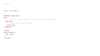 Webpack simple
$ npm i vue-router -S
App.vue
<template lang="pug">
#app
//- caches the inactive component instances withouth destroying them
keep-alive
//- render current route template
router-view
</template>
<script>
export default {
name: 'app'
}
</script>
 