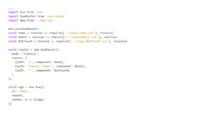 main.js
import Vue from 'vue'
import VueRouter from 'vue-router'
import App from './App.vue'
Vue.use(VueRouter)
const Home = resolve => require(['./views/Home.vue'], resolve)
const About = resolve => require(['./views/About.vue'], resolve)
const NotFound = resolve => require(['./views/NotFound.vue'], resolve)
const router = new VueRouter({
mode: 'history',
routes: [
{path: '/', component: Home},
{path: '/about/:name?', component: About},
{path: '*', component: NotFound}
]
})
const app = new Vue({
el: '#app',
router,
render: h => h(App)
})
 