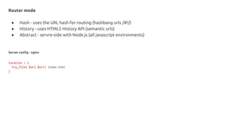 Router mode
● Hash - uses the URL hash for routing (hashbang urls /#!/)
● History - uses HTML5 History API (semantic urls)
● Abstract - servre-side with Node.js (all javascript environments)
Server config - nginx
location / {
try_files $uri $uri/ index.html
}
 