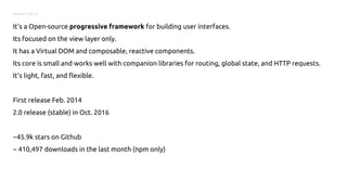 SO WHAT’S VUE.JS
It's a Open-source progressive framework for building user interfaces.
Its focused on the view layer only.
It has a Virtual DOM and composable, reactive components.
Its core is small and works well with companion libraries for routing, global state, and HTTP requests.
It's light, fast, and flexible.
First release Feb. 2014
2.0 release (stable) in Oct. 2016
~45.9k stars on Github
~ 410,497 downloads in the last month (npm only)
 