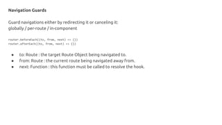 Navigation Guards
Guard navigations either by redirecting it or canceling it:
globally / per-route / in-component
router.beforeEach((to, from, next) => {})
router.afterEach((to, from, next) => {})
● to: Route : the target Route Object being navigated to.
● from: Route : the current route being navigated away from.
● next: Function : this function must be called to resolve the hook.
 