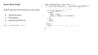 Route Meta Fields
Attach abstract information to each route:
● Authentication
● Preloading
● Authorized Referrer
meta: { requiresAuth: true }
router.beforeEach((to, from, next) => {
if (to.matched.some(record => record.meta.requiresAuth)) {
// this route requires auth, check if logged in
// if not, redirect to login page.
if (!auth.loggedIn()) {
next({
path: '/login',
query: { redirect: to.fullPath }
})
} else {
next()
}
} else {
next() // make sure to always call next()
}
})
 