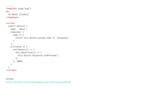 About.vue
<template lang="pug">
div
h1 About {{name}}
</template>
<script>
export default {
name: 'about',
computed: {
name () {
return this.$route.params.name || 'anonymous'
}
},
activated () {
setTimeout(() => {
this.$nextTick(() => {
this.$store.dispatch('endPreload')
})
}, 3000)
}
}
</script>
Github:
https://github.com/daliborgogic/vue-routing-preloading
 